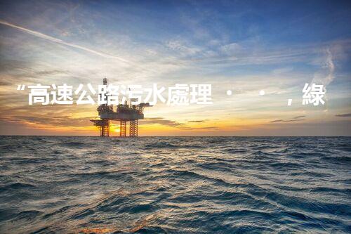 “高速公路污水處理，綠色出行新篇章”